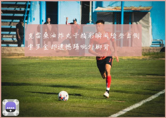 克雷桑油炸丸子精彩瞬间险些击倒索罗金却遗憾踢呲外脚背