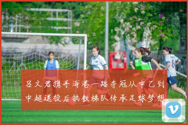 吕文君携手海港一路夺冠从中乙到中超退役后执教梯队传承足球梦想