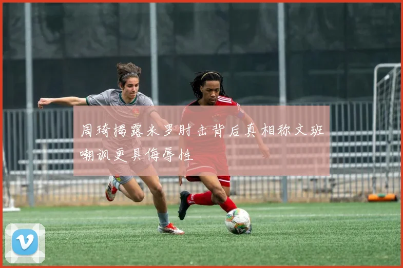 周琦揭露米罗肘击背后真相称文班嘲讽更具侮辱性