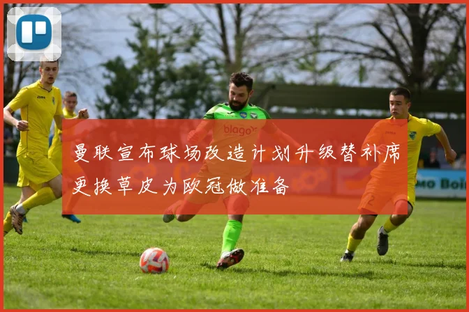 曼联宣布球场改造计划升级替补席更换草皮为欧冠做准备