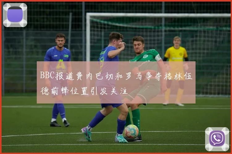 BBC报道费内巴切和罗马争夺格林伍德前锋位置引发关注