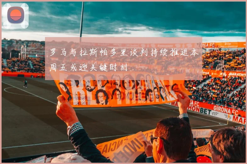 罗马与拉斯帕多里谈判持续推进本周五或迎关键时刻