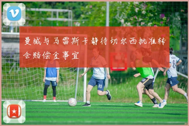 曼城与马雷斯卡静待切尔西批准转会赔偿金事宜