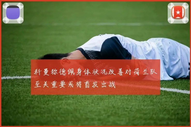 科曼称德佩身体状况改善对荷兰队至关重要或将首发出战