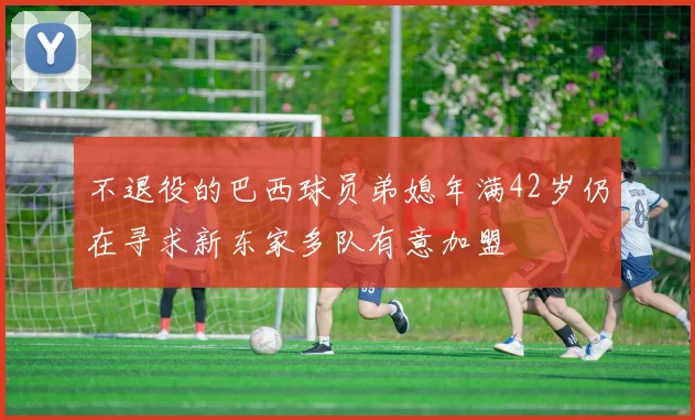 不退役的巴西球员弟媳年满42岁仍在寻求新东家多队有意加盟