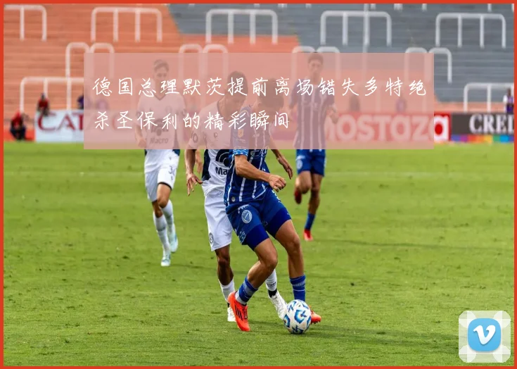 德国总理默茨提前离场错失多特绝杀圣保利的精彩瞬间