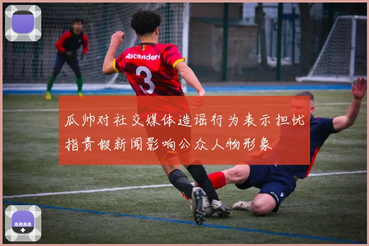 瓜帅对社交媒体造谣行为表示担忧指责假新闻影响公众人物形象