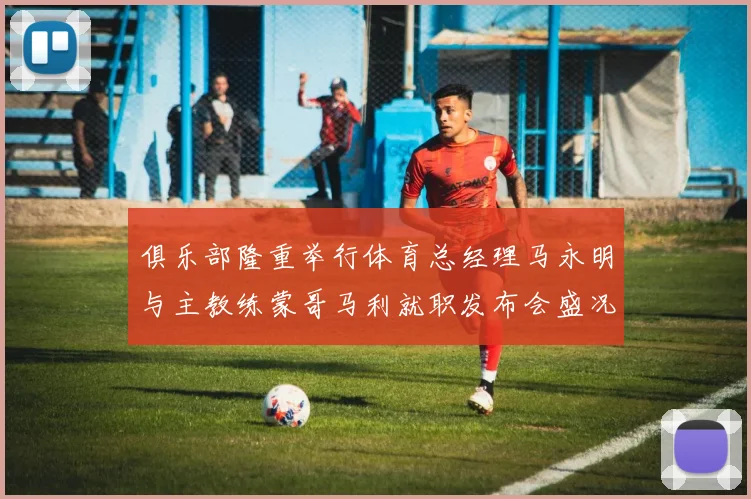 俱乐部隆重举行体育总经理马永明与主教练蒙哥马利就职发布会盛况回顾