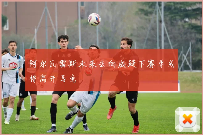 阿尔瓦雷斯未来去向成疑下赛季或将离开马竞