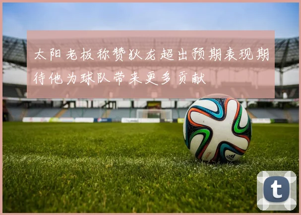 太阳老板称赞狄龙超出预期表现期待他为球队带来更多贡献