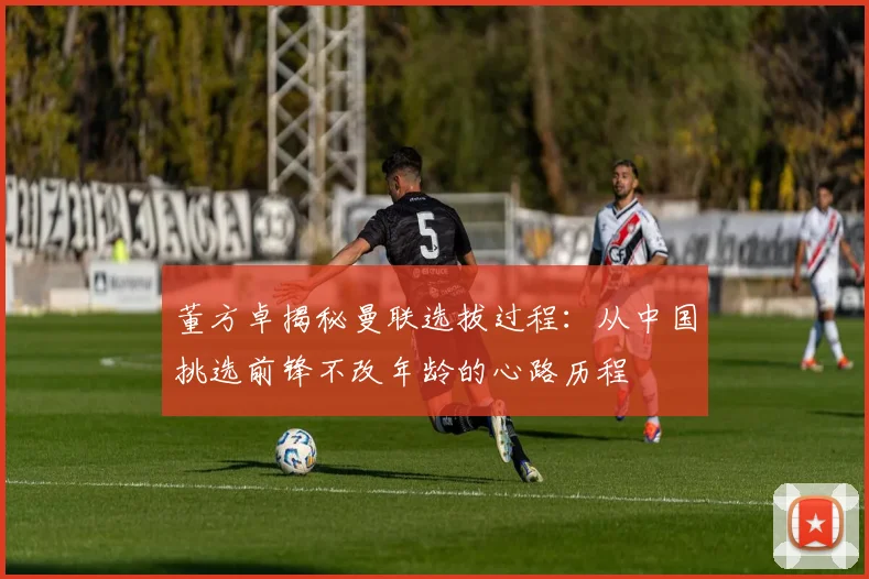 董方卓揭秘曼联选拔过程：从中国挑选前锋不改年龄的心路历程