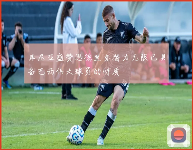 库尼亚盛赞恩德里克潜力无限已具备巴西伟大球员的特质