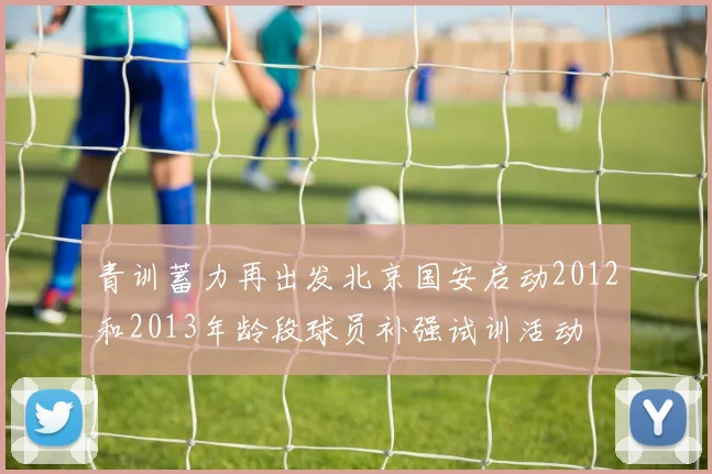 青训蓄力再出发北京国安启动2012和2013年龄段球员补强试训活动