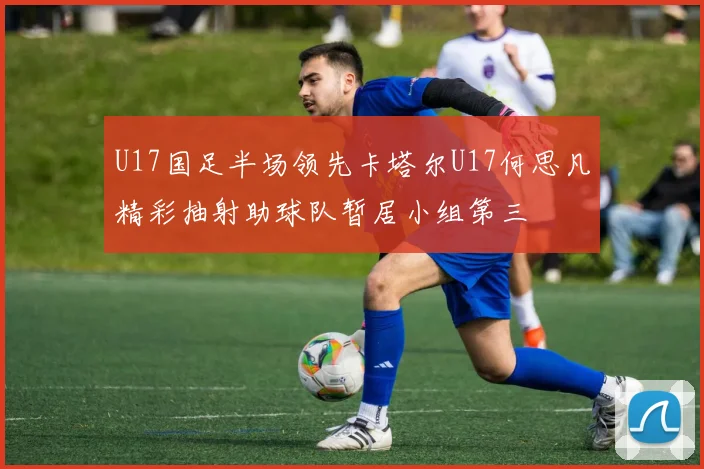 U17国足半场领先卡塔尔U17何思凡精彩抽射助球队暂居小组第三