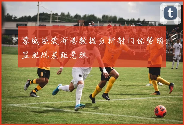 蓉城逆袭海港数据分析射门优势明显犯规差距悬殊