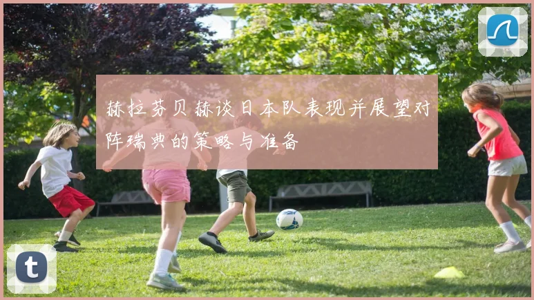 赫拉芬贝赫谈日本队表现并展望对阵瑞典的策略与准备